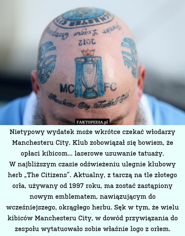 Nietypowy wydatek może wkrótce czekać włodarzy Manchesteru City. Klub zobowiązał się bowiem, że opłaci kibicom... laserowe usuwanie tatuaży.
W najbliższym czasie odświeżeniu ulegnie klubowy herb „The Citizens”. Aktualny, z tarczą na tle złotego orła, używany od 1997 roku, ma zostać zastąpiony nowym emblematem, nawiązującym do wcześniejszego, okrągłego herbu. Sęk w tym, że wielu kibiców Manchesteru City, w dowód przywiązania do zespołu wytatuowało sobie właśnie logo z orłem. 