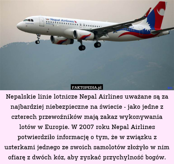 Nepalskie linie lotnicze Nepal Airlines uważane są za najbardziej niebezpieczne na świecie - jako jedne z czterech przewoźników mają zakaz wykonywania lotów w Europie. W 2007 roku Nepal Airlines potwierdziło informację o tym, że w związku z usterkami jednego ze swoich samolotów złożyło w nim ofiarę z dwóch kóz, aby zyskać przychylność bogów. 
