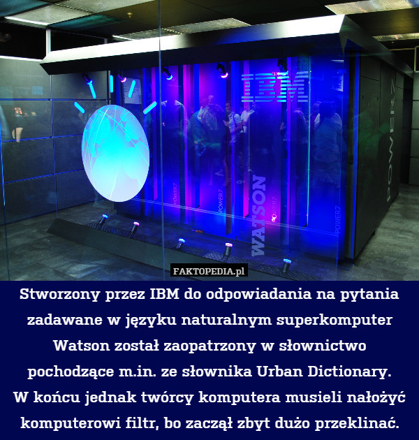 Stworzony przez IBM do odpowiadania na pytania zadawane w języku naturalnym superkomputer Watson został zaopatrzony w słownictwo pochodzące m.in. ze słownika Urban Dictionary.
W końcu jednak twórcy komputera musieli nałożyć komputerowi filtr, bo zaczął zbyt dużo przeklinać. 