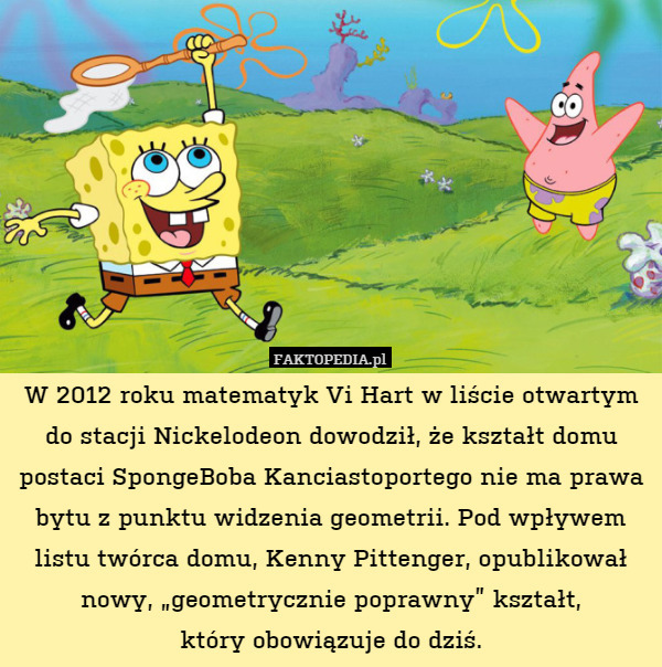 W 2012 roku matematyk Vi Hart w liście otwartym do stacji Nickelodeon dowodził, że kształt domu postaci SpongeBoba Kanciastoportego nie ma prawa bytu z punktu widzenia geometrii. Pod wpływem listu twórca domu, Kenny Pittenger, opublikował nowy, „geometrycznie poprawny” kształt,
który obowiązuje do dziś. 