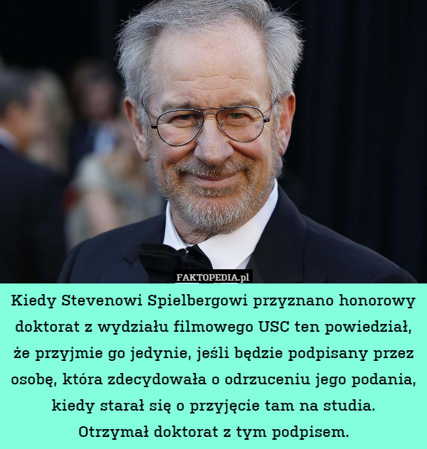 Kiedy Stevenowi Spielbergowi przyznano honorowy doktorat z wydziału filmowego USC ten powiedział, że przyjmie go jedynie, jeśli będzie podpisany przez osobę, która zdecydowała o odrzuceniu jego podania, kiedy starał się o przyjęcie tam na studia.
Otrzymał doktorat z tym podpisem. 