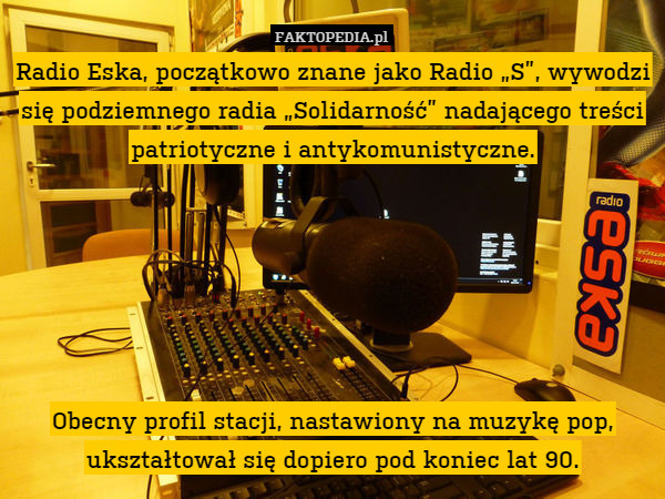 Radio Eska, początkowo znane jako Radio „S”, wywodzi się podziemnego radia „Solidarność” nadającego treści patriotyczne i antykomunistyczne.






Obecny profil stacji, nastawiony na muzykę pop, ukształtował się dopiero pod koniec lat 90. 
