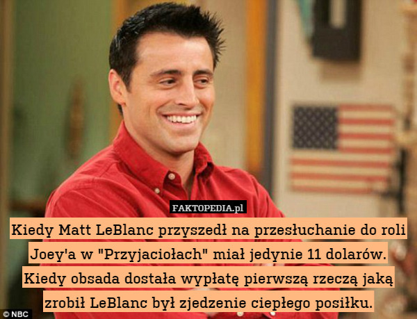 Kiedy Matt LeBlanc przyszedł na przesłuchanie do roli Joey'a w "Przyjaciołach" miał jedynie 11 dolarów. Kiedy obsada dostała wypłatę pierwszą rzeczą jaką zrobił LeBlanc był zjedzenie ciepłego posiłku. 