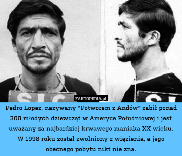 Pedro Lopez, nazywany "Potworem z Andów" zabił ponad 300 młodych dziewcząt w Ameryce Południowej i jest uważany za najbardziej krwawego maniaka XX wieku.
W 1998 roku został zwolniony z więzienia, a jego obecnego pobytu nikt nie zna. 