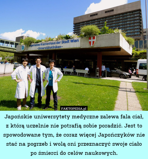 Japońskie uniwersytety medyczne zalewa fala ciał, z którą uczelnie nie potrafią sobie poradzić. Jest to spowodowane tym, że coraz więcej Japończyków nie stać na pogrzeb i wolą oni przeznaczyć swoje ciało po śmierci do celów naukowych. 