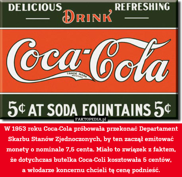 W 1953 roku Coca-Cola próbowała przekonać Departament Skarbu Stanów Zjednoczonych, by ten zaczął emitować monety o nominale 7,5 centa. Miało to związek z faktem, że dotychczas butelka Coca-Coli kosztowała 5 centów,
a włodarze koncernu chcieli tę cenę podnieść. 