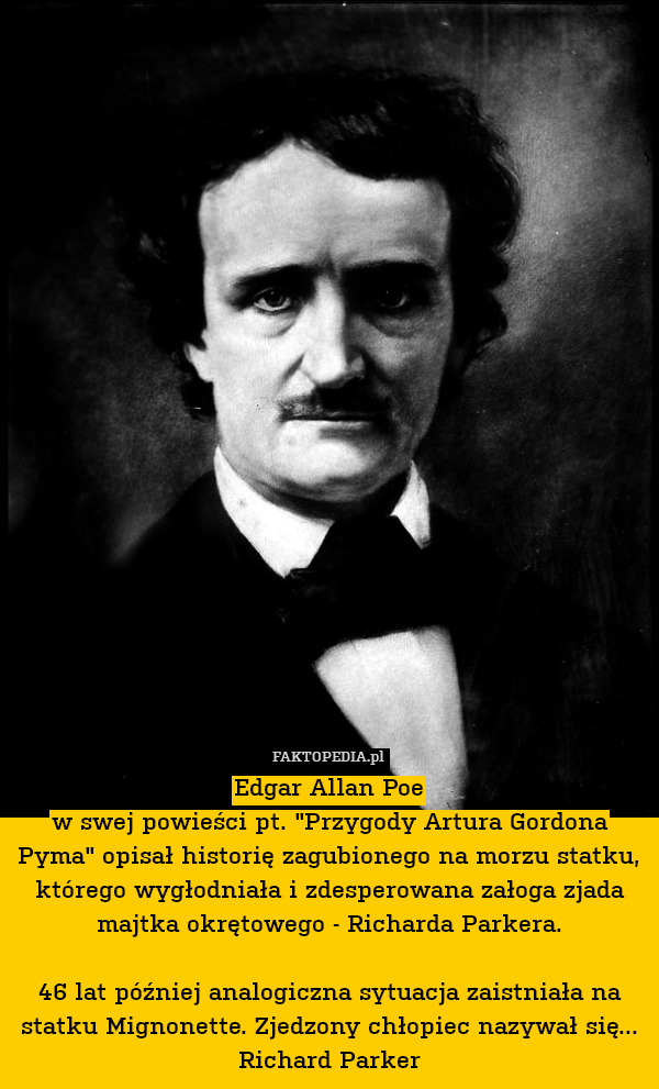 Edgar Allan Poe
w swej powieści pt. "Przygody Artura Gordona Pyma" opisał historię zagubionego na morzu statku, którego wygłodniała i zdesperowana załoga zjada majtka okrętowego - Richarda Parkera.

46 lat później analogiczna sytuacja zaistniała na statku Mignonette. Zjedzony chłopiec nazywał się... Richard Parker 