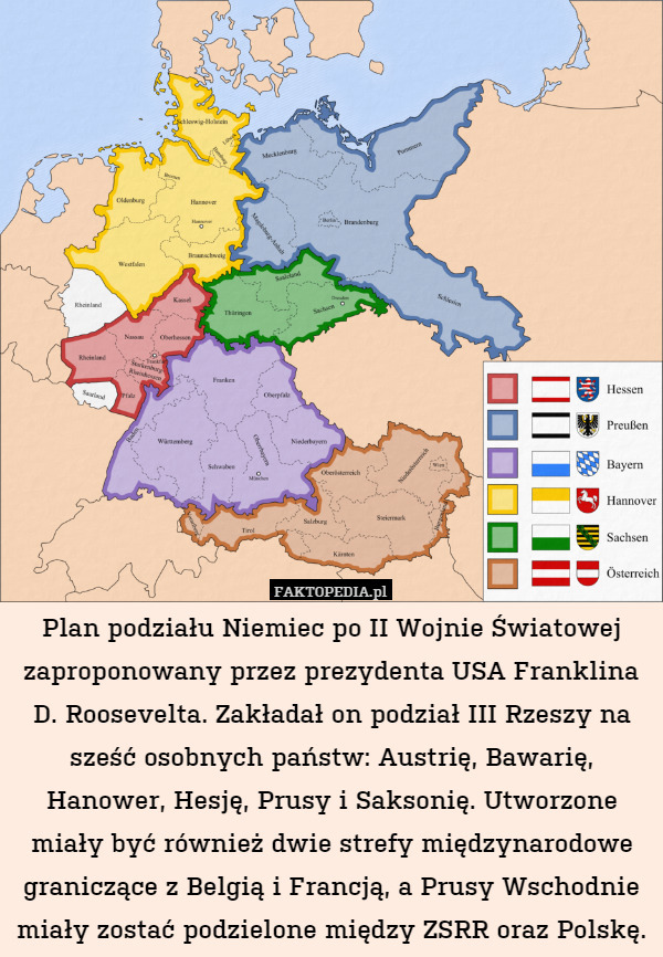 Plan podziału Niemiec po II Wojnie Światowej zaproponowany przez prezydenta USA Franklina D. Roosevelta. Zakładał on podział III Rzeszy na sześć osobnych państw: Austrię, Bawarię, Hanower, Hesję, Prusy i Saksonię. Utworzone miały być również dwie strefy międzynarodowe graniczące z Belgią i Francją, a Prusy Wschodnie miały zostać podzielone między ZSRR oraz Polskę. 
