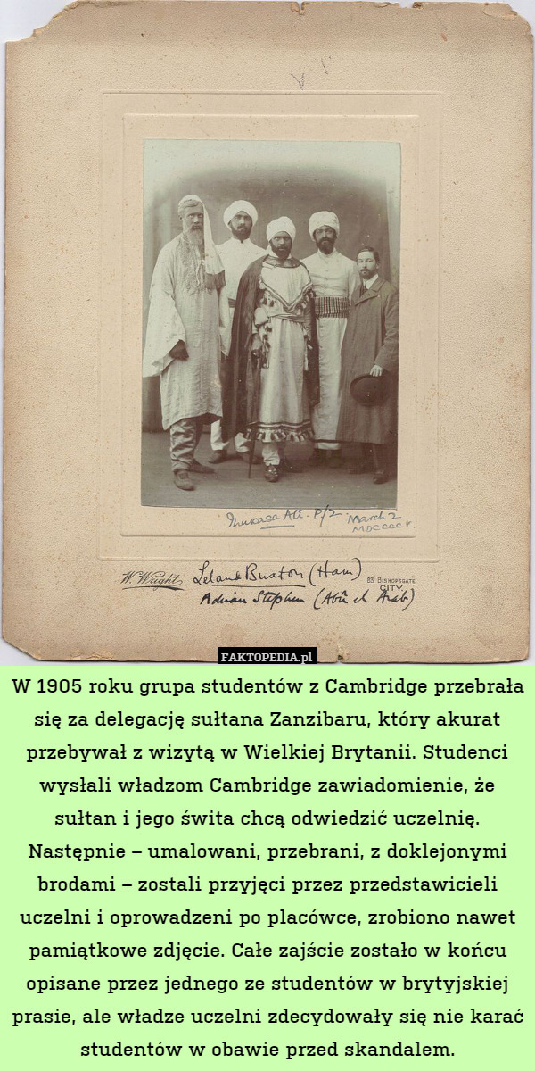 W 1905 roku grupa studentów z Cambridge przebrała się za delegację sułtana Zanzibaru, który akurat przebywał z wizytą w Wielkiej Brytanii. Studenci wysłali władzom Cambridge zawiadomienie, że sułtan i jego świta chcą odwiedzić uczelnię. Następnie – umalowani, przebrani, z doklejonymi brodami – zostali przyjęci przez przedstawicieli uczelni i oprowadzeni po placówce, zrobiono nawet pamiątkowe zdjęcie. Całe zajście zostało w końcu opisane przez jednego ze studentów w brytyjskiej prasie, ale władze uczelni zdecydowały się nie karać studentów w obawie przed skandalem. 