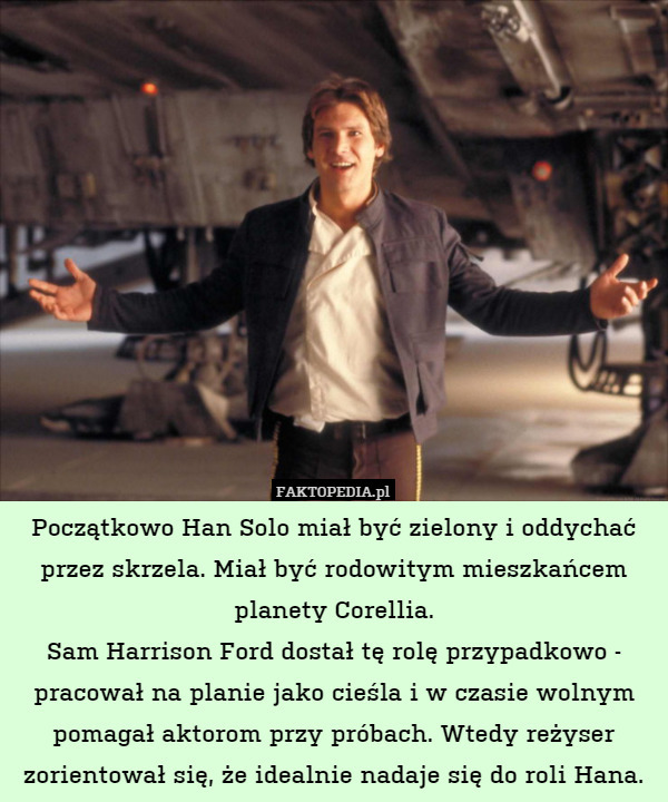 Początkowo Han Solo miał być zielony i oddychać przez skrzela. Miał być rodowitym mieszkańcem planety Corellia.
Sam Harrison Ford dostał tę rolę przypadkowo - pracował na planie jako cieśla i w czasie wolnym pomagał aktorom przy próbach. Wtedy reżyser zorientował się, że idealnie nadaje się do roli Hana. 