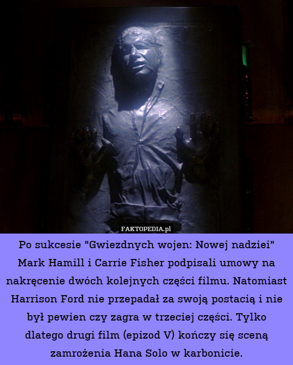 Po sukcesie "Gwiezdnych wojen: Nowej nadziei" Mark Hamill i Carrie Fisher podpisali umowy na nakręcenie dwóch kolejnych części filmu. Natomiast Harrison Ford nie przepadał za swoją postacią i nie był pewien czy zagra w trzeciej części. Tylko dlatego drugi film (epizod V) kończy się sceną zamrożenia Hana Solo w karbonicie. 