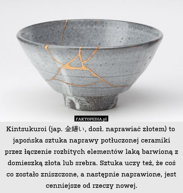 Kintsukuroi (jap. 金繕い, dosł. naprawiać złotem) to 
 japońska sztuka naprawy potłuczonej ceramiki przez łączenie rozbitych elementów laką barwioną z domieszką złota lub srebra. Sztuka uczy też, że coś co zostało zniszczone, a następnie naprawione, jest cenniejsze od rzeczy nowej. 