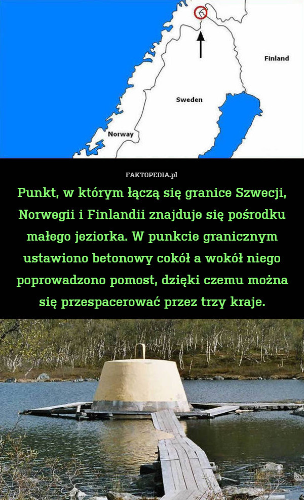 Punkt, w którym łączą się granice Szwecji, Norwegii i Finlandii znajduje się pośrodku małego jeziorka. W punkcie granicznym ustawiono betonowy cokół a wokół niego poprowadzono pomost, dzięki czemu można się przespacerować przez trzy kraje. 