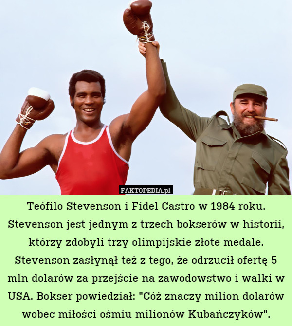 Teófilo Stevenson i Fidel Castro w 1984 roku. Stevenson jest jednym z trzech bokserów w historii, którzy zdobyli trzy olimpijskie złote medale. Stevenson zasłynął też z tego, że odrzucił ofertę 5 mln dolarów za przejście na zawodowstwo i walki w USA. Bokser powiedział: "Cóż znaczy milion dolarów wobec miłości ośmiu milionów Kubańczyków". 