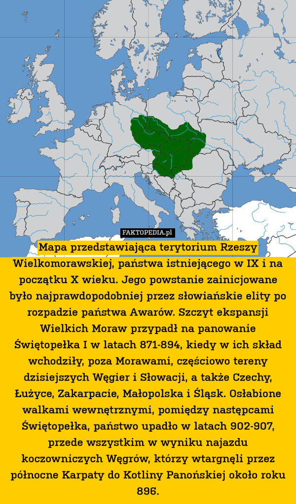 Mapa przedstawiająca terytorium Rzeszy Wielkomorawskiej, państwa istniejącego w IX i na początku X wieku. Jego powstanie zainicjowane było najprawdopodobniej przez słowiańskie elity po rozpadzie państwa Awarów. Szczyt ekspansji Wielkich Moraw przypadł na panowanie Świętopełka I w latach 871-894, kiedy w ich skład wchodziły, poza Morawami, częściowo tereny dzisiejszych Węgier i Słowacji, a także Czechy, Łużyce, Zakarpacie, Małopolska i Śląsk. Osłabione walkami wewnętrznymi, pomiędzy następcami Świętopełka, państwo upadło w latach 902-907, przede wszystkim w wyniku najazdu koczowniczych Węgrów, którzy wtargnęli przez północne Karpaty do Kotliny Panońskiej około roku 896. 