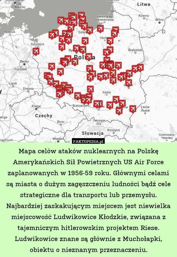Mapa celów ataków nuklearnych na Polskę Amerykańskich Sił Powietrznych US Air Force zaplanowanych w 1956-59 roku. Głównymi celami są miasta o dużym zagęszczeniu ludności bądź cele strategiczne dla transportu lub przemysłu.
Najbardziej zaskakującym miejscem jest niewielka miejscowość Ludwikowice Kłodzkie, związana z tajemniczym hitlerowskim projektem Riese. Ludwikowice znane są głównie z Muchołapki, obiektu o nieznanym przeznaczeniu. 