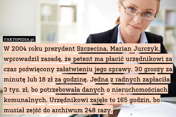 W 2004 roku prezydent Szczecina, Marian Jurczyk, wprowadził zasadę, że petent ma płacić urzędnikowi za czas poświęcony załatwieniu jego sprawy. 30 groszy za minutę lub 18 zł za godzinę. Jedna z radnych zapłaciła 3 tys. zł, bo potrzebowała danych o nieruchomościach komunalnych. Urzędnikowi zajęło to 165 godzin, bo musiał zejść do archiwum 248 razy. 