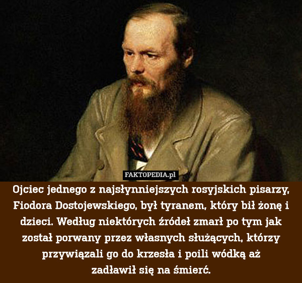 Ojciec jednego z najsłynniejszych rosyjskich pisarzy, Fiodora Dostojewskiego, był tyranem, który bił żonę i dzieci. Według niektórych źródeł zmarł po tym jak został porwany przez własnych służących, którzy przywiązali go do krzesła i poili wódką aż
zadławił się na śmierć. 