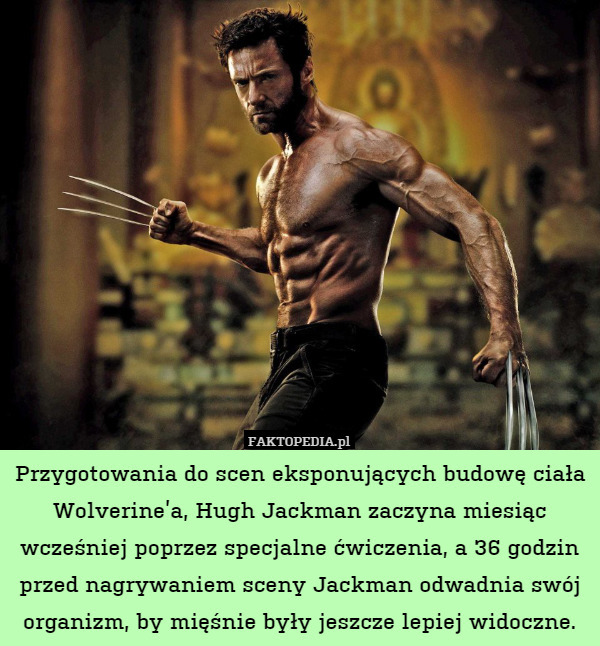 Przygotowania do scen eksponujących budowę ciała Wolverine’a, Hugh Jackman zaczyna miesiąc wcześniej poprzez specjalne ćwiczenia, a 36 godzin przed nagrywaniem sceny Jackman odwadnia swój organizm, by mięśnie były jeszcze lepiej widoczne. 