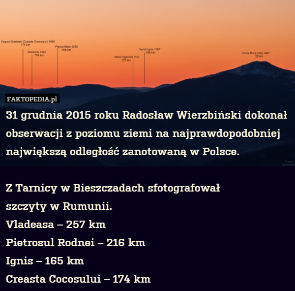 31 grudnia 2015 roku Radosław Wierzbiński dokonał obserwacji z poziomu ziemi na najprawdopodobniej największą odległość zanotowaną w Polsce.

Z Tarnicy w Bieszczadach sfotografował
szczyty w Rumunii.
Vladeasa – 257 km
Pietrosul Rodnei – 216 km
Ignis – 165 km
Creasta Cocosului – 174 km 