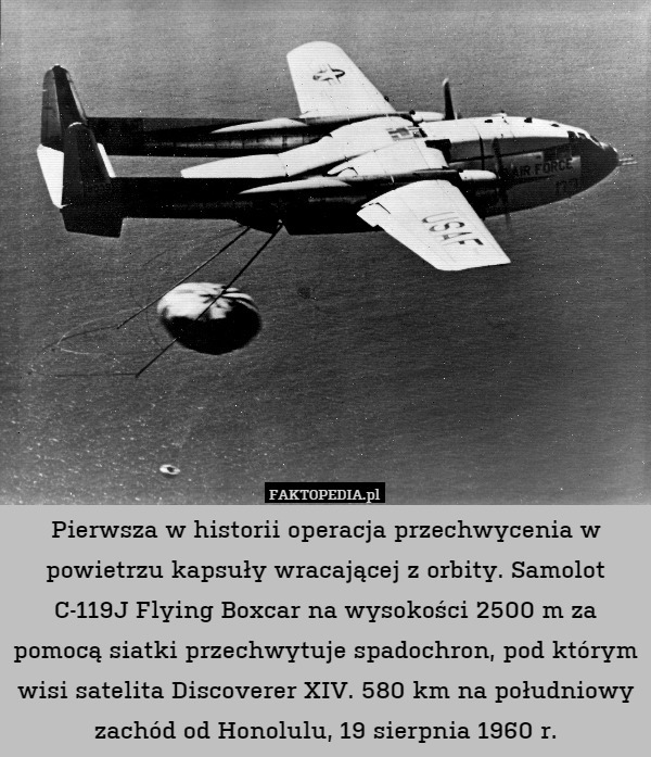 Pierwsza w historii operacja przechwycenia w powietrzu kapsuły wracającej z orbity. Samolot C-119J Flying Boxcar na wysokości 2500 m za pomocą siatki przechwytuje spadochron, pod którym wisi satelita Discoverer XIV. 580 km na południowy zachód od Honolulu, 19 sierpnia 1960 r. 