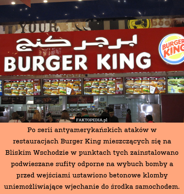 Po serii antyamerykańskich ataków w restauracjach Burger King mieszczących się na Bliskim Wschodzie w punktach tych zainstalowano podwieszane sufity odporne na wybuch bomby a przed wejściami ustawiono betonowe klomby uniemożliwiające wjechanie do środka samochodem. 
