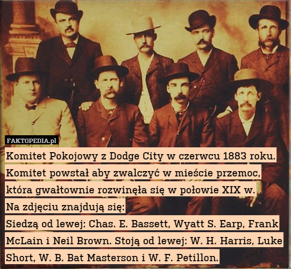 Komitet Pokojowy z Dodge City w czerwcu 1883 roku. Komitet powstał aby zwalczyć w mieście przemoc, która gwałtownie rozwinęła się w połowie XIX w.
Na zdjęciu znajdują się:
Siedzą od lewej: Chas. E. Bassett, Wyatt S. Earp, Frank McLain i Neil Brown. Stoją od lewej: W. H. Harris, Luke Short, W. B. Bat Masterson i W. F. Petillon. 