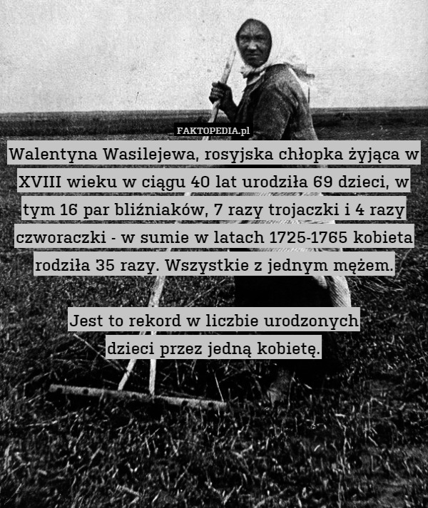 Walentyna Wasilejewa, rosyjska chłopka żyjąca w XVIII wieku w ciągu 40 lat urodziła 69 dzieci, w tym 16 par bliźniaków, 7 razy trojaczki i 4 razy czworaczki - w sumie w latach 1725-1765 kobieta rodziła 35 razy. Wszystkie z jednym mężem.

Jest to rekord w liczbie urodzonych
dzieci przez jedną kobietę. 