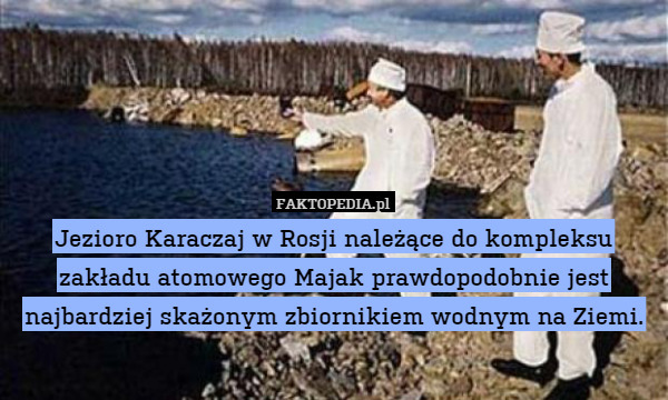 Jezioro Karaczaj w Rosji należące do kompleksu zakładu atomowego Majak prawdopodobnie jest najbardziej skażonym zbiornikiem wodnym na Ziemi. 