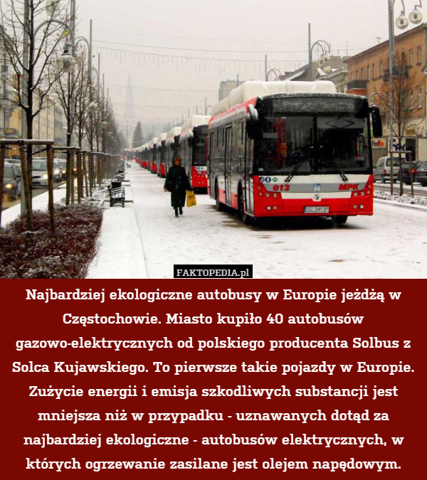 Najbardziej ekologiczne autobusy w Europie jeżdżą w Częstochowie. Miasto kupiło 40 autobusów gazowo-elektrycznych od polskiego producenta Solbus z Solca Kujawskiego. To pierwsze takie pojazdy w Europie. Zużycie energii i emisja szkodliwych substancji jest mniejsza niż w przypadku - uznawanych dotąd za najbardziej ekologiczne - autobusów elektrycznych, w których ogrzewanie zasilane jest olejem napędowym. 