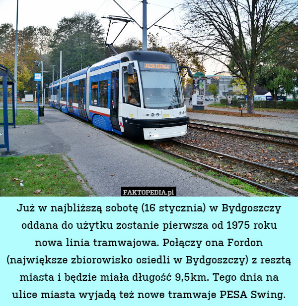 Już w najbliższą sobotę (16 stycznia) w Bydgoszczy oddana do użytku zostanie pierwsza od 1975 roku nowa linia tramwajowa. Połączy ona Fordon (największe zbiorowisko osiedli w Bydgoszczy) z resztą miasta i będzie miała długość 9,5km. Tego dnia na ulice miasta wyjadą też nowe tramwaje PESA Swing. 