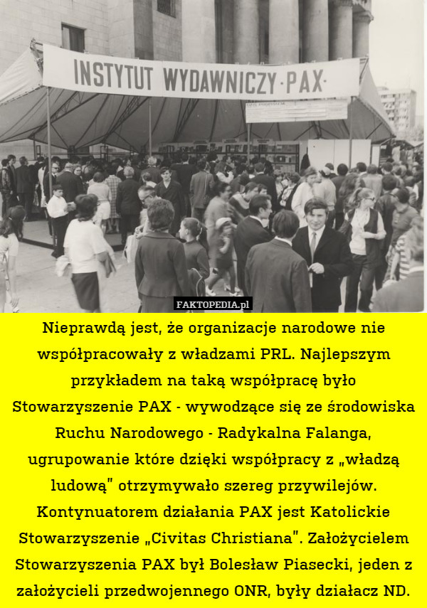 Nieprawdą jest, że organizacje narodowe nie współpracowały z władzami PRL. Najlepszym przykładem na taką współpracę było Stowarzyszenie PAX - wywodzące się ze środowiska Ruchu Narodowego - Radykalna Falanga, ugrupowanie które dzięki współpracy z „władzą ludową” otrzymywało szereg przywilejów. Kontynuatorem działania PAX jest Katolickie Stowarzyszenie „Civitas Christiana”. Założycielem Stowarzyszenia PAX był Bolesław Piasecki, jeden z założycieli przedwojennego ONR, były działacz ND. 