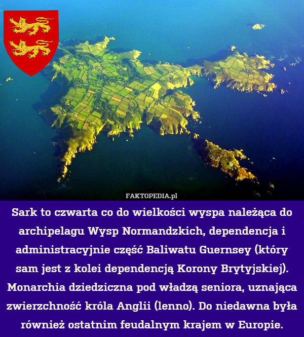 Sark to czwarta co do wielkości wyspa należąca do archipelagu Wysp Normandzkich, dependencja i administracyjnie część Baliwatu Guernsey (który sam jest z kolei dependencją Korony Brytyjskiej). Monarchia dziedziczna pod władzą seniora, uznająca zwierzchność króla Anglii (lenno). Do niedawna była również ostatnim feudalnym krajem w Europie. 