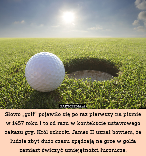 Słowo „golf” pojawiło się po raz pierwszy na piśmie w 1457 roku i to od razu w kontekście ustawowego zakazu gry. Król szkocki James II uznał bowiem, że ludzie zbyt dużo czasu spędzają na grze w golfa zamiast ćwiczyć umiejętności łucznicze. 