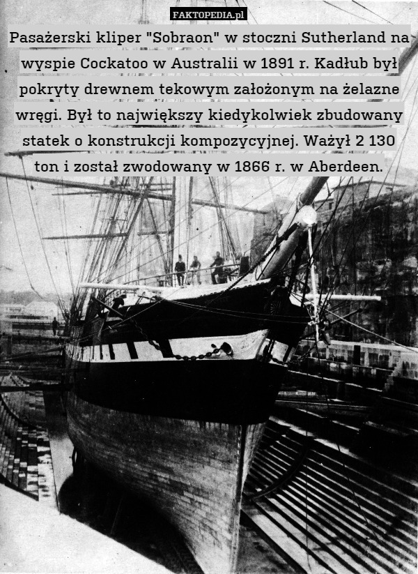 Pasażerski kliper "Sobraon" w stoczni Sutherland na wyspie Cockatoo w Australii w 1891 r. Kadłub był pokryty drewnem tekowym założonym na żelazne wręgi. Był to największy kiedykolwiek zbudowany statek o konstrukcji kompozycyjnej. Ważył 2 130 ton i został zwodowany w 1866 r. w Aberdeen. 