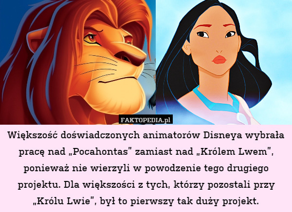 Większość doświadczonych animatorów Disneya wybrała pracę nad „Pocahontas” zamiast nad „Królem Lwem”, ponieważ nie wierzyli w powodzenie tego drugiego projektu. Dla większości z tych, którzy pozostali przy „Królu Lwie”, był to pierwszy tak duży projekt. 
