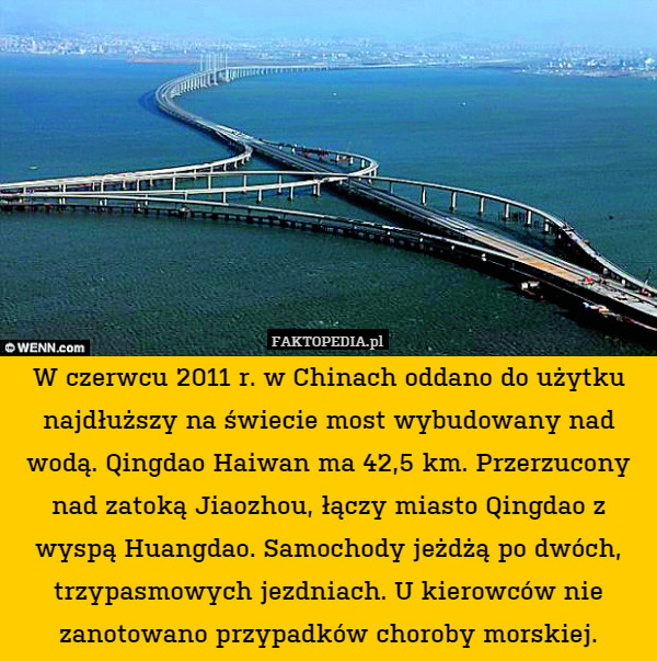W czerwcu 2011 r. w Chinach oddano do użytku najdłuższy na świecie most wybudowany nad wodą. Qingdao Haiwan ma 42,5 km. Przerzucony nad zatoką Jiaozhou, łączy miasto Qingdao z wyspą Huangdao. Samochody jeżdżą po dwóch, trzypasmowych jezdniach. U kierowców nie zanotowano przypadków choroby morskiej. 
