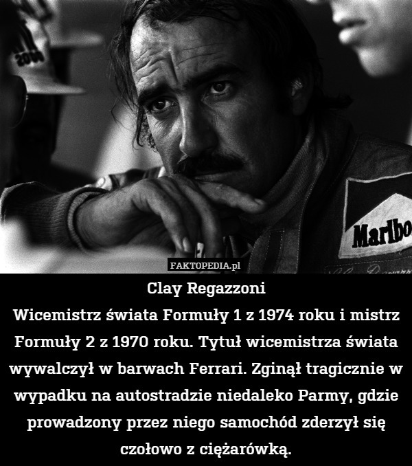 Clay Regazzoni
Wicemistrz świata Formuły 1 z 1974 roku i mistrz Formuły 2 z 1970 roku. Tytuł wicemistrza świata wywalczył w barwach Ferrari. Zginął tragicznie w wypadku na autostradzie niedaleko Parmy, gdzie prowadzony przez niego samochód zderzył się czołowo z ciężarówką. 