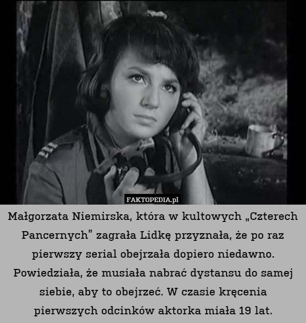 Małgorzata Niemirska, która w kultowych „Czterech Pancernych” zagrała Lidkę przyznała, że po raz pierwszy serial obejrzała dopiero niedawno. Powiedziała, że musiała nabrać dystansu do samej siebie, aby to obejrzeć. W czasie kręcenia pierwszych odcinków aktorka miała 19 lat. 