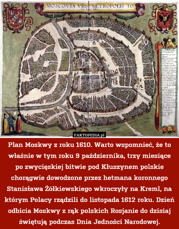 Plan Moskwy z roku 1610. Warto wspomnieć, że to właśnie w tym roku 9 października, trzy miesiące po zwycięskiej bitwie pod Kłuszynem polskie chorągwie dowodzone przez hetmana koronnego Stanisława Żółkiewskiego wkroczyły na Kreml, na którym Polacy rządzili do listopada 1612 roku. Dzień odbicia Moskwy z rąk polskich Rosjanie do dzisiaj świętują podczas Dnia Jedności Narodowej. 
