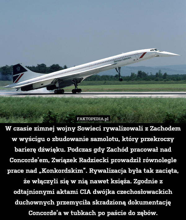 W czasie zimnej wojny Sowieci rywalizowali z Zachodem w wyścigu o zbudowanie samolotu, który przekroczy barierę dźwięku. Podczas gdy Zachód pracował nad Concorde’em, Związek Radziecki prowadził równolegle prace nad „Konkordskim”. Rywalizacja była tak zacięta, że włączyli się w nią nawet księża. Zgodnie z odtajnionymi aktami CIA dwójka czechosłowackich duchownych przemyciła skradzioną dokumentację Concorde’a w tubkach po paście do zębów. 
