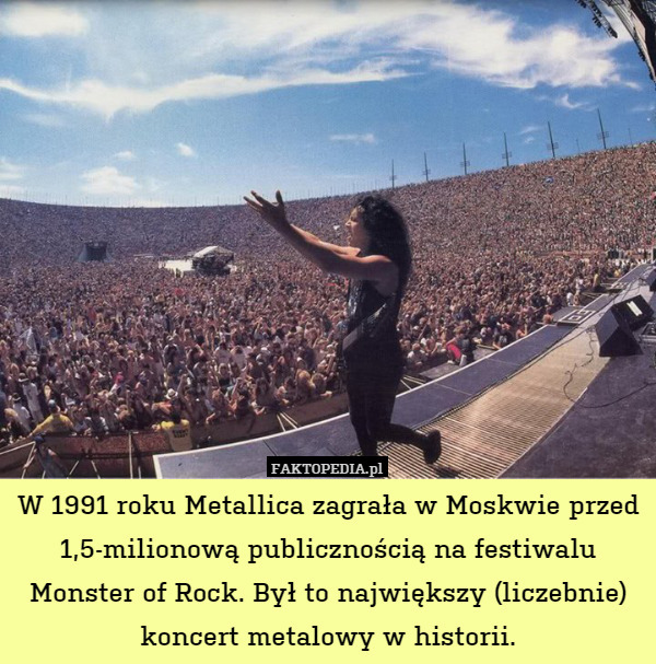 W 1991 roku Metallica zagrała w Moskwie przed 1,5-milionową publicznością na festiwalu Monster of Rock. Był to największy (liczebnie) koncert metalowy w historii. 