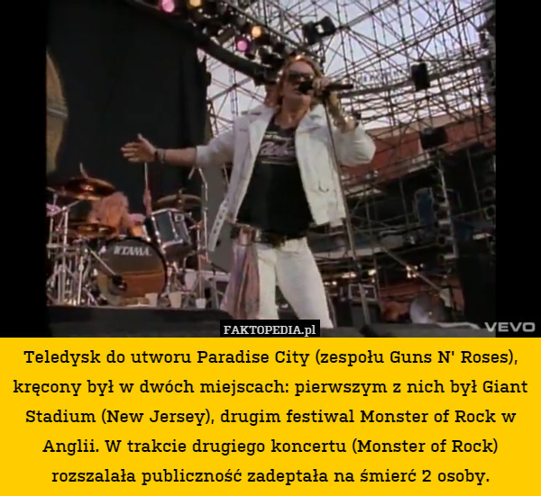 Teledysk do utworu Paradise City (zespołu Guns N' Roses), kręcony był w dwóch miejscach: pierwszym z nich był Giant Stadium (New Jersey), drugim festiwal Monster of Rock w Anglii. W trakcie drugiego koncertu (Monster of Rock) rozszalała publiczność zadeptała na śmierć 2 osoby. 