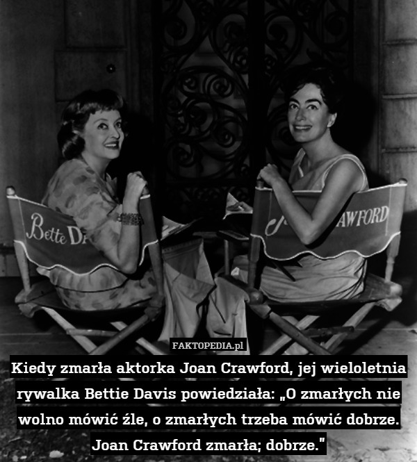Kiedy zmarła aktorka Joan Crawford, jej wieloletnia rywalka Bettie Davis powiedziała: „O zmarłych nie wolno mówić źle, o zmarłych trzeba mówić dobrze. Joan Crawford zmarła; dobrze.” 