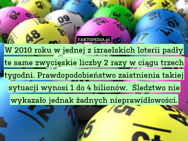 W 2010 roku w jednej z izraelskich loterii padły te same zwycięskie liczby 2 razy w ciągu trzech tygodni. Prawdopodobieństwo zaistnienia takiej sytuacji wynosi 1 do 4 bilionów.  Śledztwo nie wykazało jednak żadnych nieprawidłowości. 