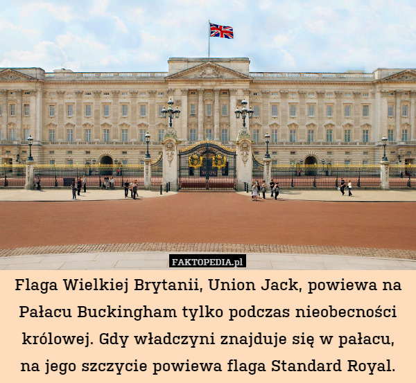 Flaga Wielkiej Brytanii, Union Jack, powiewa na Pałacu Buckingham tylko podczas nieobecności królowej. Gdy władczyni znajduje się w pałacu,
na jego szczycie powiewa flaga Standard Royal. 