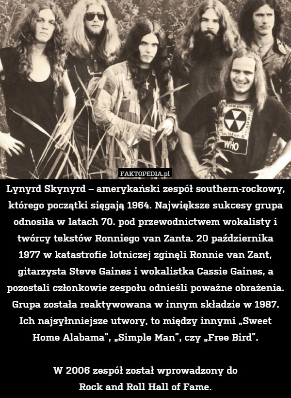 Lynyrd Skynyrd – amerykański zespół southern-rockowy, którego początki sięgają 1964. Największe sukcesy grupa odnosiła w latach 70. pod przewodnictwem wokalisty i twórcy tekstów Ronniego van Zanta. 20 października 1977 w katastrofie lotniczej zginęli Ronnie van Zant, gitarzysta Steve Gaines i wokalistka Cassie Gaines, a pozostali członkowie zespołu odnieśli poważne obrażenia. Grupa została reaktywowana w innym składzie w 1987. Ich najsyłnniejsze utwory, to między innymi „Sweet Home Alabama”, „Simple Man”, czy „Free Bird”.

W 2006 zespół został wprowadzony do
Rock and Roll Hall of Fame. 