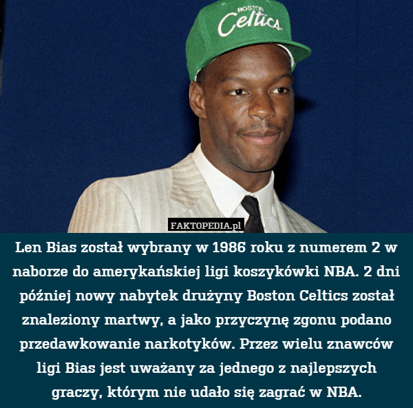 Len Bias został wybrany w 1986 roku z numerem 2 w naborze do amerykańskiej ligi koszykówki NBA. 2 dni później nowy nabytek drużyny Boston Celtics został znaleziony martwy, a jako przyczynę zgonu podano przedawkowanie narkotyków. Przez wielu znawców ligi Bias jest uważany za jednego z najlepszych
graczy, którym nie udało się zagrać w NBA. 