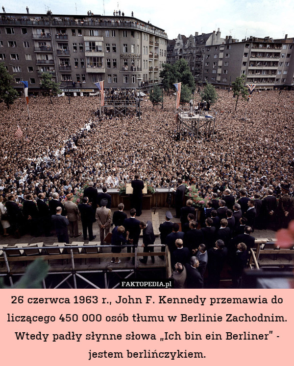 26 czerwca 1963 r., John F. Kennedy przemawia do liczącego 450 000 osób tłumu w Berlinie Zachodnim.
Wtedy padły słynne słowa „Ich bin ein Berliner” - jestem berlińczykiem. 