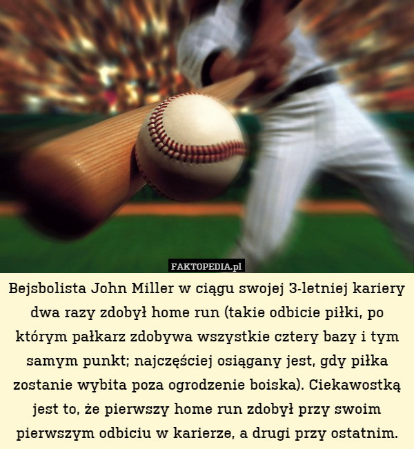Bejsbolista John Miller w ciągu swojej 3-letniej kariery dwa razy zdobył home run (takie odbicie piłki, po którym pałkarz zdobywa wszystkie cztery bazy i tym samym punkt; najczęściej osiągany jest, gdy piłka zostanie wybita poza ogrodzenie boiska). Ciekawostką jest to, że pierwszy home run zdobył przy swoim pierwszym odbiciu w karierze, a drugi przy ostatnim. 